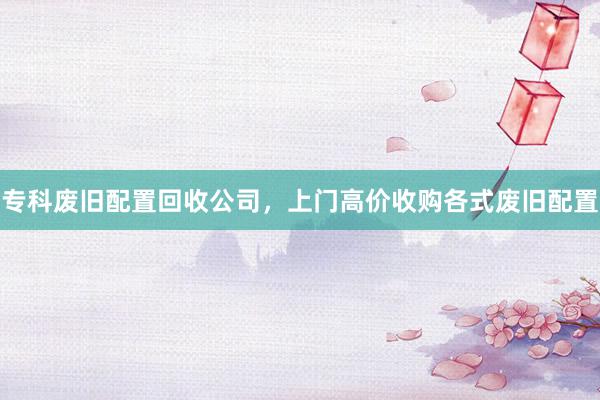 专科废旧配置回收公司，上门高价收购各式废旧配置